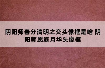 阴阳师春分清明之交头像框是啥 阴阳师愿逐月华头像框